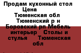 Продам кухонный стол › Цена ­ 1 500 - Тюменская обл., Тюменский р-н, Боровский рп Мебель, интерьер » Столы и стулья   . Тюменская обл.